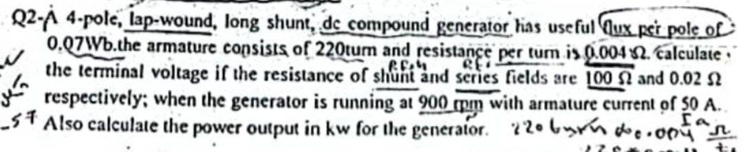 Q2-A 4-pole, lap-wound, long shunt, de compound generator has useful Qux per pole of
0.07Wb.the armature consists of 220tumn and resistance per turn is 0.004 2. calculate
the terminal voltage if the resistance of shunt and series fields are 100 2 and 0.02 52
respectively; when the generator is running at 900 mm with armature current of 50 A.
5 Also calculate the power output in kw for the generator. 220 burn 0.004 ar