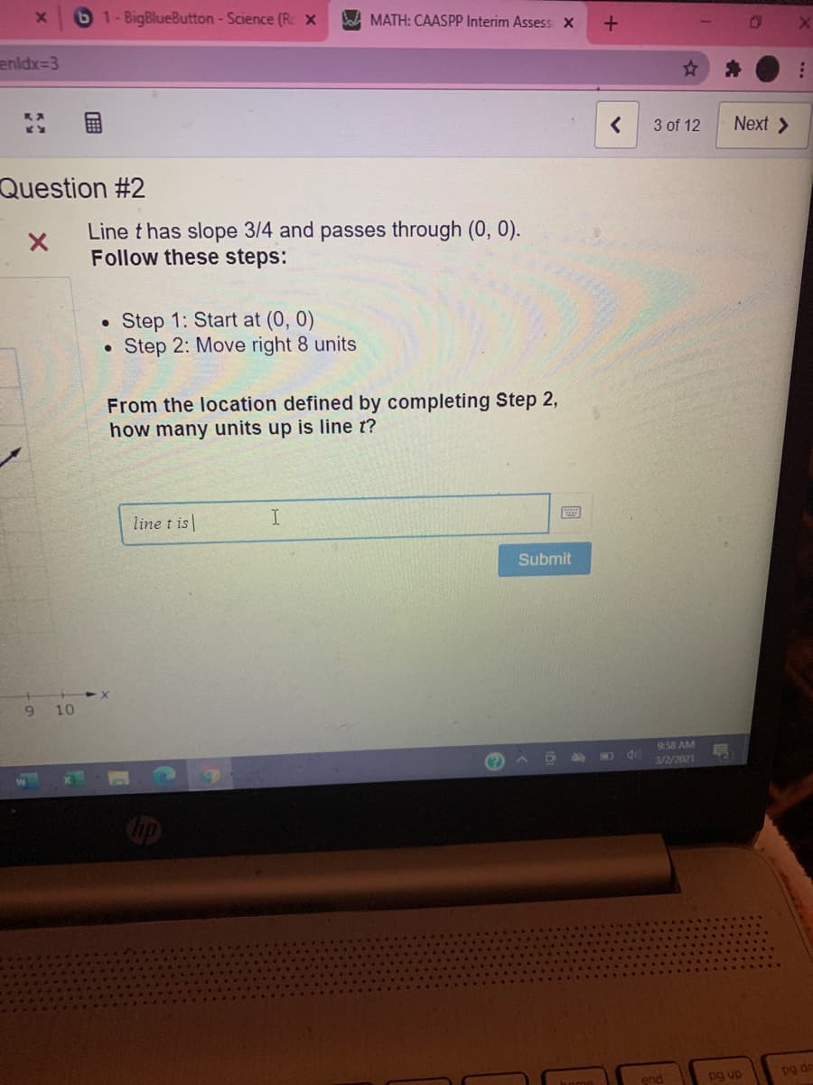 61-BigBlueButton - Science (R X
W MATH: CAASPP Interim Assess X
enldx=3
3 of 12
Next >
Question #2
Line t has slope 3/4 and passes through (0, 0).
Follow these steps:
Step 1: Start at (0, 0)
Step 2: Move right 8 units
From the location defined by completing Step 2,
how many units up is line t?
line t is|
I
Submit
9 10
9:58 AM
3/2/2021
pg up
pg dn
end
...
