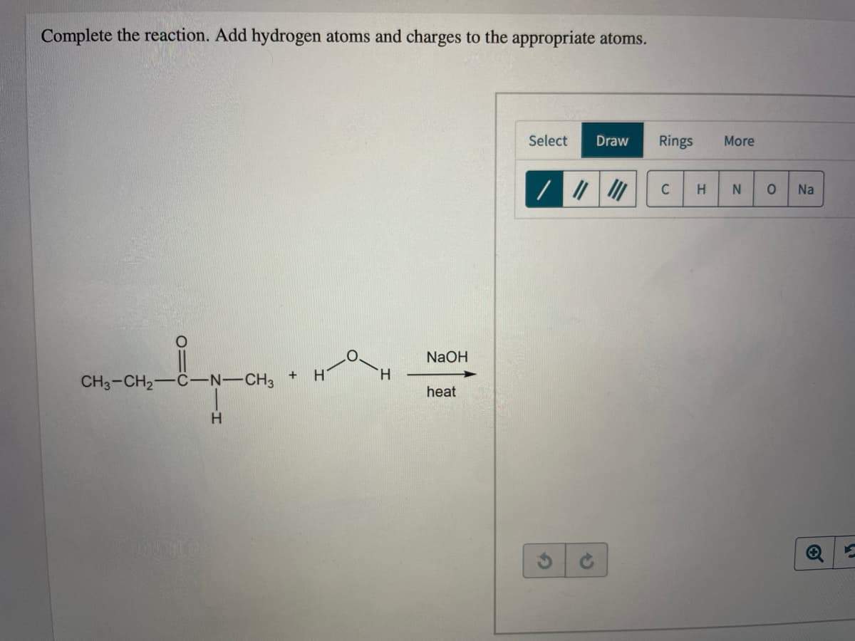 Complete the reaction. Add hydrogen atoms and charges to the appropriate atoms.
Select
Draw
Rings
More
C
H
Na
NaOH
+
CH3-CH2-C-N-CH3
heat
