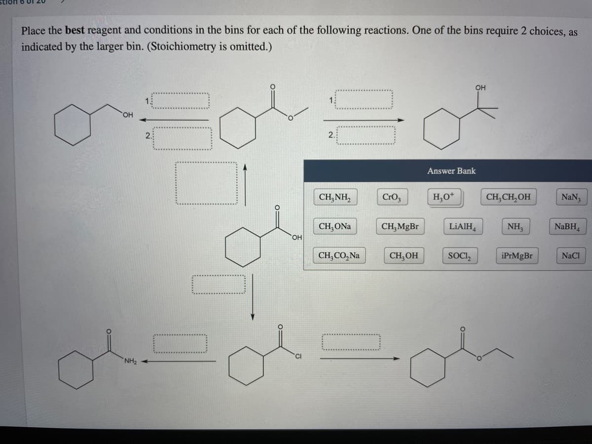 Place the best reagent and conditions in the bins for each of the following reactions. One of the bins require 2 choices, as
indicated by the larger bin. (Stoichiometry is omitted.)
OH
15
15
OH
2.
2.
Answer Bank
CH, NH,
CrO3
H,O*
CH, CH, OH
NaN3
CH,ONa
CH,MgBr
LIAIH,
NH,
NaBH
он
CH,CO,Na
CH, OH
SOCI,
iPrMgBr
NaCl
NH2
