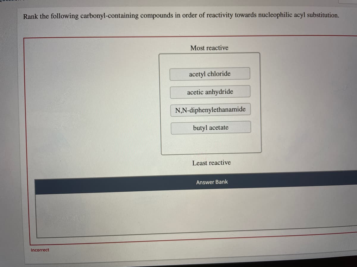 Rank the following carbonyl-containing compounds in order of reactivity towards nucleophilic acyl substitution.
Most reactive
acetyl chloride
acetic anhydride
N,N-diphenylethanamide
butyl acetate
Least reactive
Answer Bank
Incorrect
