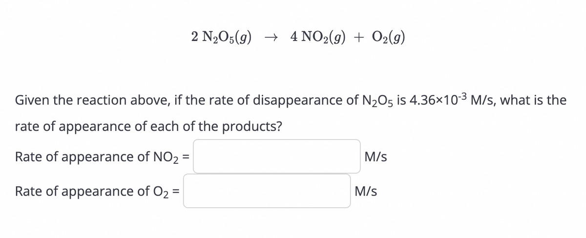 2 N₂O5(g) → 4 NO2(g) + O2(9)
Given the reaction above, if the rate of disappearance of N₂O5 is 4.36×10-³ M/s, what is the
rate of appearance of each of the products?
Rate of appearance of NO₂ =
Rate of appearance of O₂ =
M/s
M/s