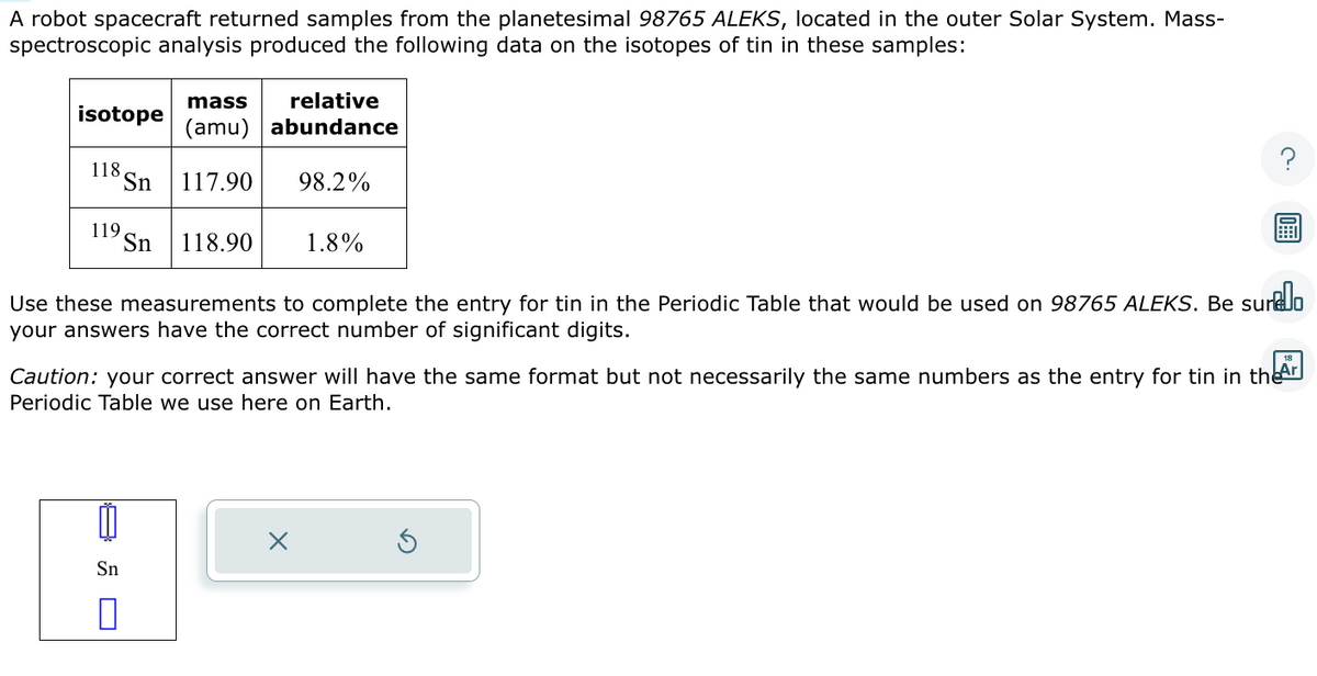 A robot spacecraft returned samples from the planetesimal 98765 ALEKS, located in the outer Solar System. Mass-
spectroscopic analysis produced the following data on the isotopes of tin in these samples:
isotope
118,
119,
mass relative
(amu) abundance
98.2%
Sn 117.90
Sn
0
Sn 118.90
1.8%
Use these measurements to complete the entry for tin in the Periodic Table that would be used on 98765 ALEKS. Be surelo
your answers have the correct number of significant digits.
Caution: your correct answer will have the same format but not necessarily the same numbers as the entry for tin in the
Periodic Table we use here on Earth.
Ar