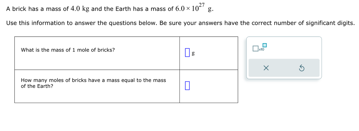 A brick has a mass of 4.0 kg and the Earth has a mass of 6.0 × 10²7
Use this information to answer the questions below. Be sure your answers have the correct number of significant digits.
What is the mass of 1 mole of bricks?
How many moles of bricks have a mass equal to the mass
of the Earth?
0
x10