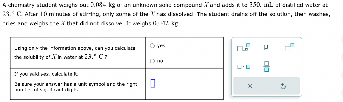 A chemistry student weighs out 0.084 of an unknown solid compound X and adds it to 350. mL of distilled water at
23. C. After 10 minutes of stirring, only some of the X has dissolved. The student drains off the solution, then washes,
dries and weighs the X that did not dissolve. It weighs 0.042 kg.
Using only the information above, can you calculate
the solubility of Xin water at 23.° C ?
If you said yes, calculate it.
Be sure your answer has a unit symbol and the right
number of significant digits.
0
yes
no
x10
ロ・ロ
X
00