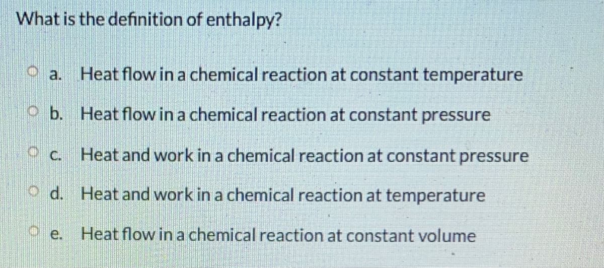 What is the definition of enthalpy?
Heat flow in a chemical reaction at constant temperature
O a.
O b. Heat flow in a chemical reaction at constant pressure
Oc. Heat and work in a chemical reaction at constant pressure
O d. Heat and work in a chemical reaction at temperature
Heat flow in a chemical reaction at constant volume
O e.
