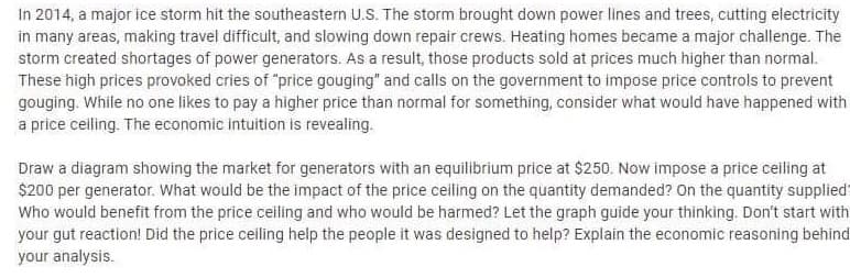 In 2014, a major ice storm hit the southeastern U.S. The storm brought down power lines and trees, cutting electricity
in many areas, making travel difficult, and slowing down repair crews. Heating homes became a major challenge. The
storm created shortages of power generators. As a result, those products sold at prices much higher than normal.
These high prices provoked cries of "price gouging" and calls on the government to impose price controls to prevent
gouging. While no one likes to pay a higher price than normal for something, consider what would have happened with
a price celling. The economic intuition is revealing.
Draw a diagram showing the market for generators with an equilibrium price at $250. Now impose a price ceiling at
$200 per generator. What would be the impact of the price ceiling on the quantity demanded? On the quantity supplied
Who would benefit from the price ceiling and who would be harmed? Let the graph guide your thinking. Don't start with
your gut reaction! Did the price ceiling help the people it was designed to help? Explain the economic reasoning behind
your analysis.
