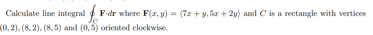 Calculate line integral o
F-dr where F(x, y) = (7x + y, 5x + 2y) and C is a rectangle with vertices
(0, 2), (8, 2), (8, 5) and (0, 5) oriented clockwise.
