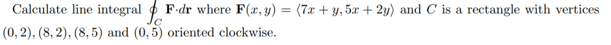 Calculate line integral p
F.dr where F(x,y)
(7x + y, 5x + 2y) and C is a rectangle with vertices
(0, 2), (8, 2), (8, 5) and (0, 5) oriented clockwise.
