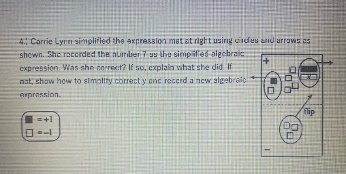 4.) Carrie Lynn simplifled the expression mat at right using circles and arrows as
shown. She recorded the number 7 as the simplified algebraic
expression. Was she correct? If so, explain what she did. If
not, show how to simplify correctly and record a new algebraic
expression.
flip
= +1
=-1
