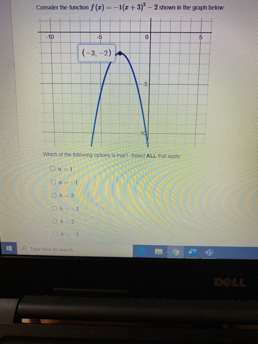 Consider the function f (x) = -1(1 + 3) – 2 shown in the graph below.
%3D
-10
-5
(-3, -2)
-5-
-10
Which of the following options is true? Select ALL that apply.
O a = 1
口a=-1
O h = 3
Oh=-3
Ok 2
Ok 2
2 Type here to search
DELL
