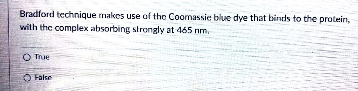 Bradford technique makes use of the Coomassie blue dye that binds to the protein,
with the complex absorbing strongly at 465 nm.
O True
O False
