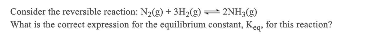 Consider the reversible reaction: N½(g) + 3H2(g) – 2NH3(g)
What is the correct expression for the equilibrium constant, Keg, for this reaction?
