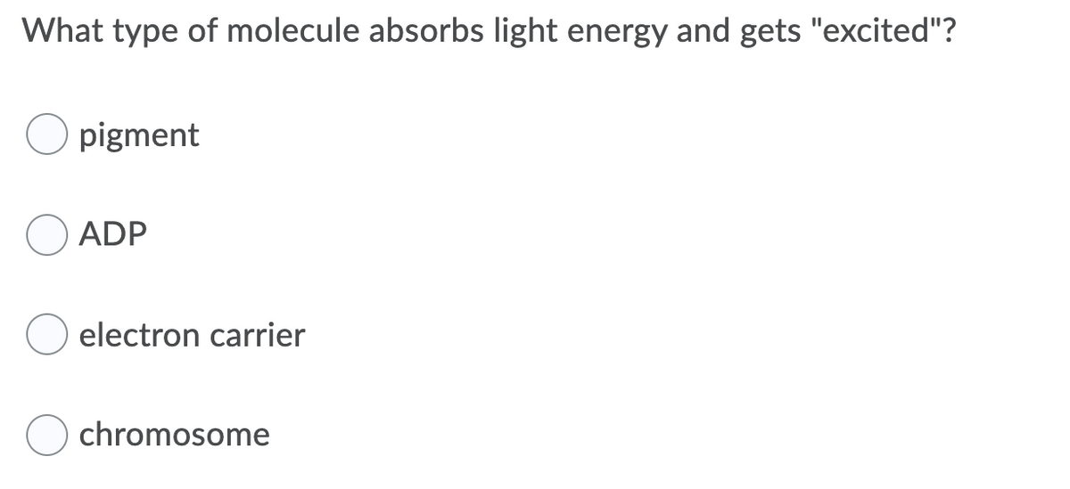 **Multiple Choice Question:**

**What type of molecule absorbs light energy and gets "excited"?**

- ○ pigment
- ○ ADP
- ○ electron carrier
- ○ chromosome

**Explanation:**
In biological systems, the term "excited" refers to a molecule that has absorbed energy, typically light energy, causing electrons within the molecule to move to a higher energy level. Certain molecules, known as pigments, are specifically designed to absorb light energy efficiently. Chlorophyll, for example, is a well-known pigment in plants that captures light energy for use in photosynthesis.