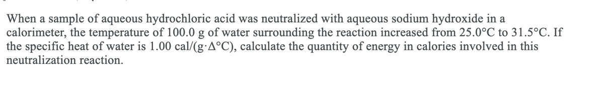 When a sample of aqueous hydrochloric acid was neutralized with aqueous sodium hydroxide in a
calorimeter, the temperature of 100.0 g of water surrounding the reaction increased from 25.0°C to 31.5°C. If
the specific heat of water is 1.00 cal/(g:A°C), calculate the quantity of energy in calories involved in this
neutralization reaction.
