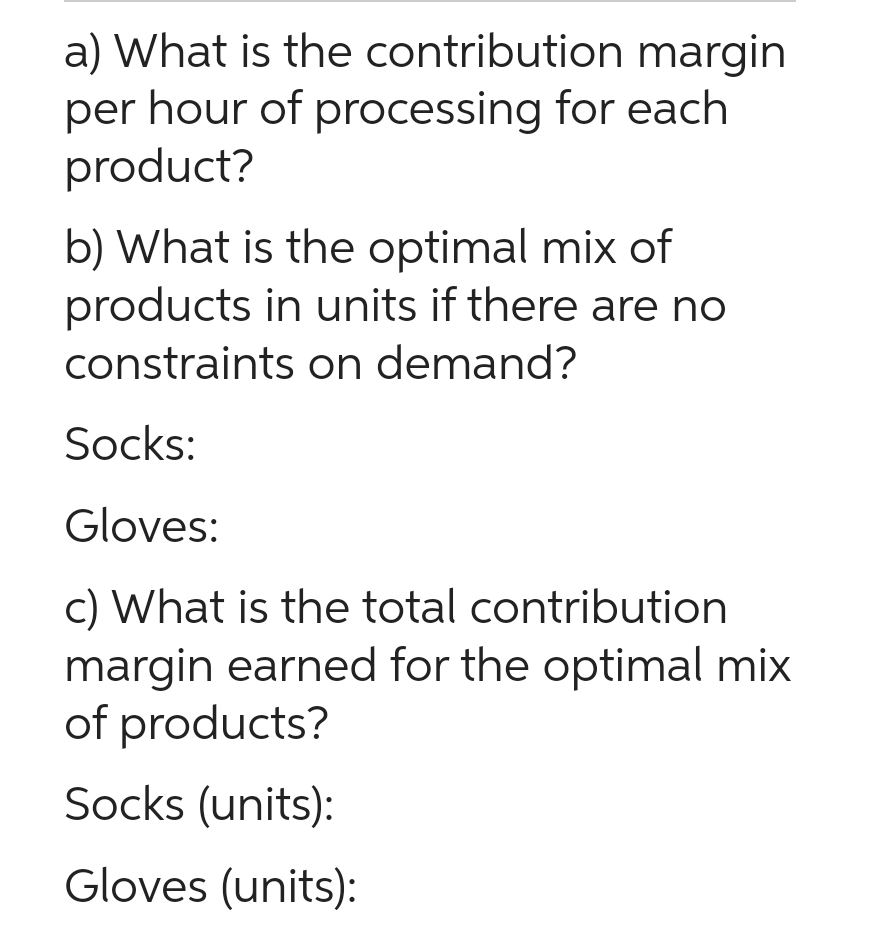 a) What is the contribution margin
per hour of processing for each
product?
b) What is the optimal mix of
products in units if there are no
constraints on demand?
Socks:
Gloves:
c) What is the total contribution
margin earned for the optimal mix
of products?
Socks (units):
Gloves (units):