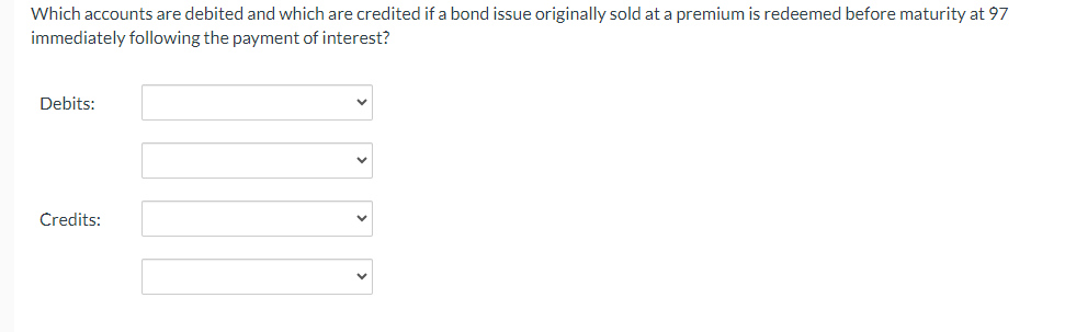 Which accounts are debited and which are credited if a bond issue originally sold at a premium is redeemed before maturity at 97
immediately following the payment of interest?
Debits:
Credits: