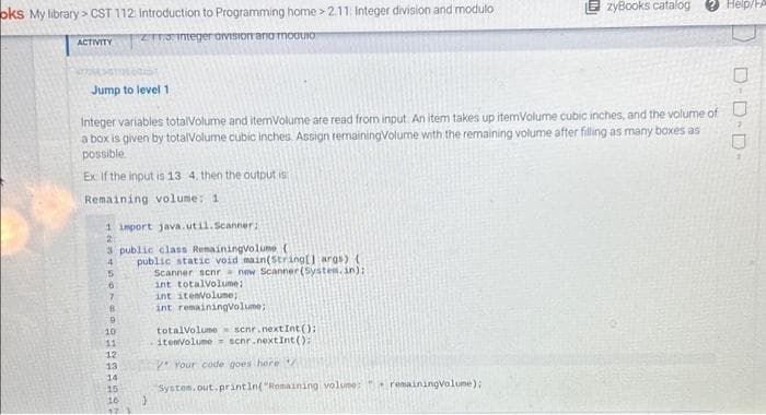 oks My library> CST 112: Introduction to Programming home > 2.11: Integer division and modulo
ZT13: Integer avision ana moguio
ACTIVITY
Jump to level 1
Integer variables totalVolume and itemVolume are read from input. An item takes up itemVolume cubic inches, and the volume of
a box is given by totalVolume cubic inches Assign remaining Volume with the remaining volume after filling as many boxes as
possible.
Ex If the input is 13 4. then the output is
Remaining volume: 1
1 import java.util.Scanner;
2
3 public class RemainingVolume (
4
5
6
7
B
9
9399322
10
11
12
13
14
15
16
17
public static void main(String[] args) (
Scanner scnr new Scanner(System.in):
int totalvolume:
int itemVolume;
int remainingVolume;
EzyBooks catalog
totalVolume scnr.next Int ();
itenVolume scnr.nextInt():
Your code goes here /
System.out.println("Remaining volume:" remainingVolume);
Help/FA
D-D-D-