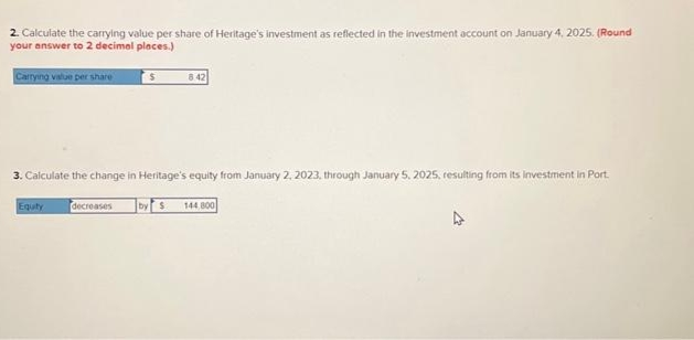 2. Calculate the carrying value per share of Heritage's investment as reflected in the investment account on January 4, 2025. (Round
your answer to 2 decimal places.)
S
Carrying value per share
3.Calculate the change in Heritage's equity from January 2, 2023, through January 5, 2025, resulting from its investment in Port.
Equity
8.42
decreases
by S 144.800