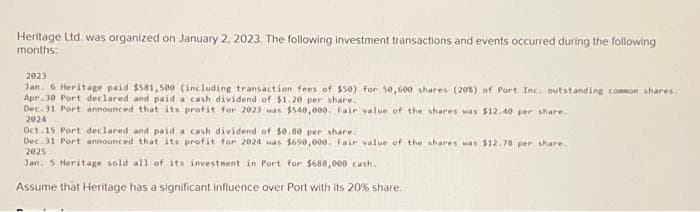 Heritage Ltd. was organized on January 2, 2023. The following investment transactions and events occurred during the following
months:
2023
Jan. 6 Heritage paid $581,500 (including transaction fees of $50) for 50,600 shares (20%) of Port Inc. outstanding common shares.
Ape. 30 Port declared and paid a cash dividend of $1.20 per share..
Dec.31 Port announced that its profit for 2023 was $540,000. Fair value of the shares was $12.40 per share.
2024
Oct.15 Port declared and paid a cash dividend of $0.80 per share.
Dec. 31 Port announced that its profit for 2024 was $690,000. Fair value of the shares was $12.78 per share.
2025
Jan. 5 Heritage sold all of its investment in Port for $688,000 cash.
Assume that Heritage has a significant influence over Port with its 20% share.