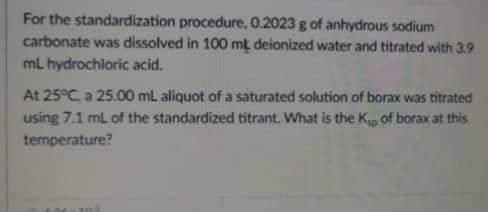 For the standardization procedure, 0.2023 g of anhydrous sodium
carbonate was dissolved in 100 mt deionized water and titrated with 3.9
mL hydrochloric acid.
At 25°C, a 25.00 mL aliquot of a saturated solution of borax was titrated
using 7.1 mL of the standardized titrant. What is the K₁ of borax at this
temperature?
M
mi