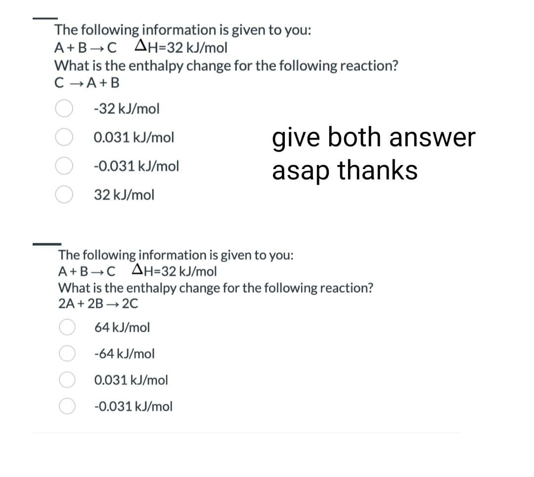 The following information is given to you:
A+B C AH=32 kJ/mol
What is the enthalpy change for the following reaction?
C→ A+B
-32 kJ/mol
0.031 kJ/mol
-0.031 kJ/mol
32 kJ/mol
give both answer
asap thanks
The following information is given to you:
A+B C AH=32 kJ/mol
What is the enthalpy change for the following reaction?
2A + 2B → 2C
64 kJ/mol
-64 kJ/mol
0.031 kJ/mol
-0.031 kJ/mol