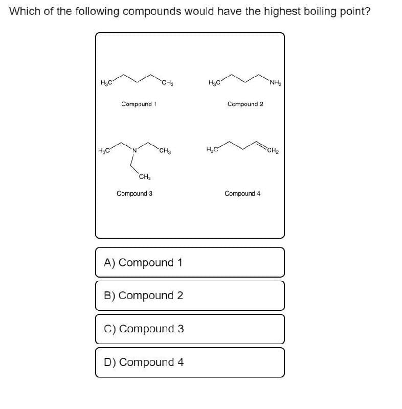 Which of the following compounds would have the highest boiling point?
H₂C
H₂C
Compound 1
CH₂
Compound 3
CH₂3
CH3
A) Compound 1
B) Compound 2
C) Compound 3
D) Compound 4
H₂C
H₂C
Compound 2
Compound 4
NH₂
FCH₂