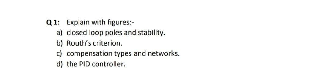 Q 1: Explain with figures:-
a) closed loop poles and stability.
b) Routh's criterion.
c) compensation types and networks.
d) the PID controller.
