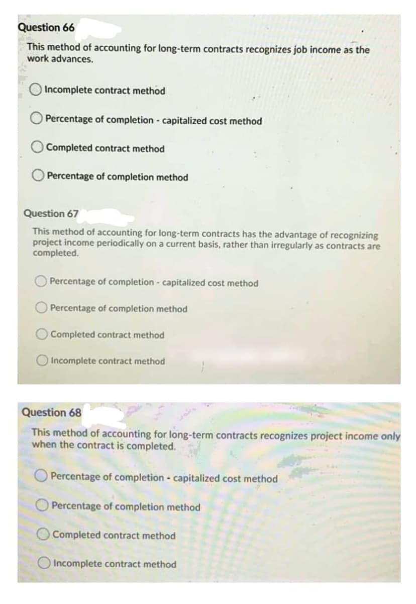 Question 66
This method of accounting for long-term contracts recognizes job income as the
work advances.
Incomplete contract method
Percentage of completion capitalized cost method
Completed contract method
Percentage of completion method
Question 67
This method of accounting for long-term contracts has the advantage of recognizing
project income periodically on a current basis, rather than irregularly as contracts are
completed.
Percentage of completion - capitalized cost method
Percentage of completion method
Completed contract method
Incomplete contract method
Question 68
This method of accounting for long-term contracts recognizes project income only
when the contract is completed.
Percentage of completion - capitalized cost method
Percentage of completion method
Completed contract method
O Incomplete contract method
