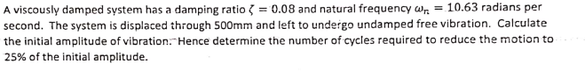 A viscously damped system has a damping ratio = 0.08 and natural frequency wr = 10.63 radians per
second. The system is displaced through 500mm and left to undergo undamped free vibration. Calculate
the initial amplitude of vibration. Hence determine the number of cycles required to reduce the motion to
25% of the initial amplitude.
