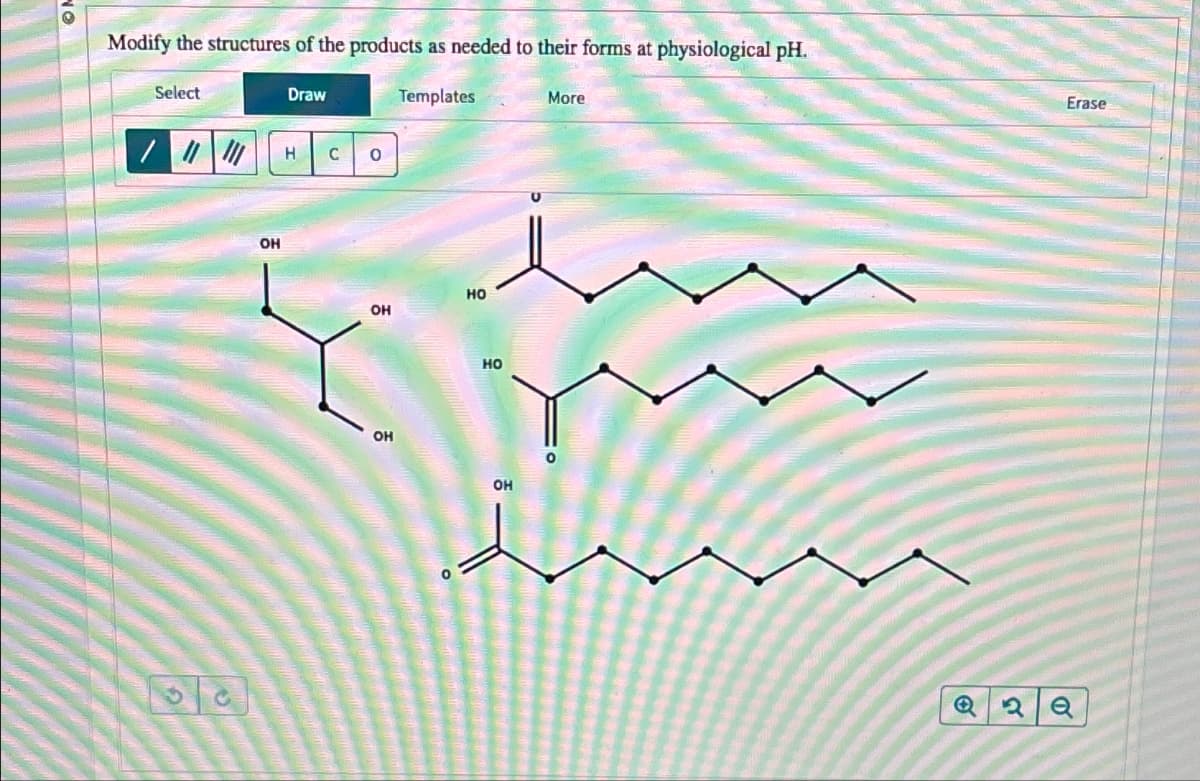 ON
Modify the structures of the products as needed to their forms at physiological pH.
Templates
Select
62
OH
Draw
Н
C 0
OH
OH
НО
НО
ОН
More
2
Erase
е