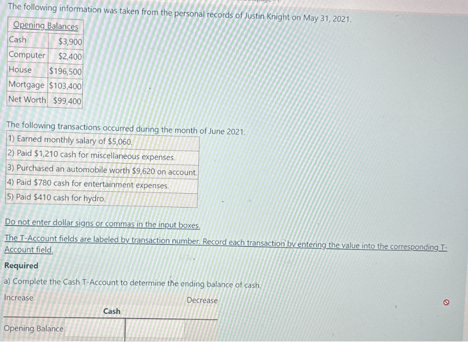 The following information was taken from the personal records of Justin Knight on May 31, 2021.
Opening Balances
Cash
$3,900
Computer $2,400
House $196,500
Mortgage $103,400
Net Worth $99,400
The following transactions occurred during the month of June 2021.
1) Earned monthly salary of $5,060.
2) Paid $1,210 cash for miscellaneous expenses.
3) Purchased an automobile worth $9,620 on account.
4) Paid $780 cash for entertainment expenses.
5) Paid $410 cash for hydro.
Do not enter dollar signs or commas in the input boxes.
The T-Account fields are labeled by transaction number. Record each transaction by entering the value into the corresponding I-
Account field.
Required
a) Complete the Cash T-Account to determine the ending balance of cash.
Increase
Decrease
Opening Balance
Cash