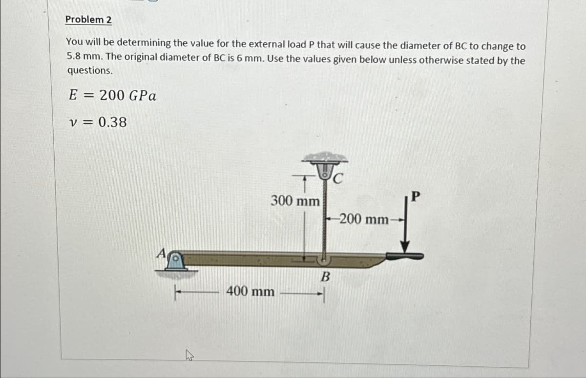 Problem 2
You will be determining the value for the external load P that will cause the diameter of BC to change to
5.8 mm. The original diameter of BC is 6 mm. Use the values given below unless otherwise stated by the
questions.
E = 200 GPa
V = 0.38
300 mm
400 mm
B
1
-200 mm-