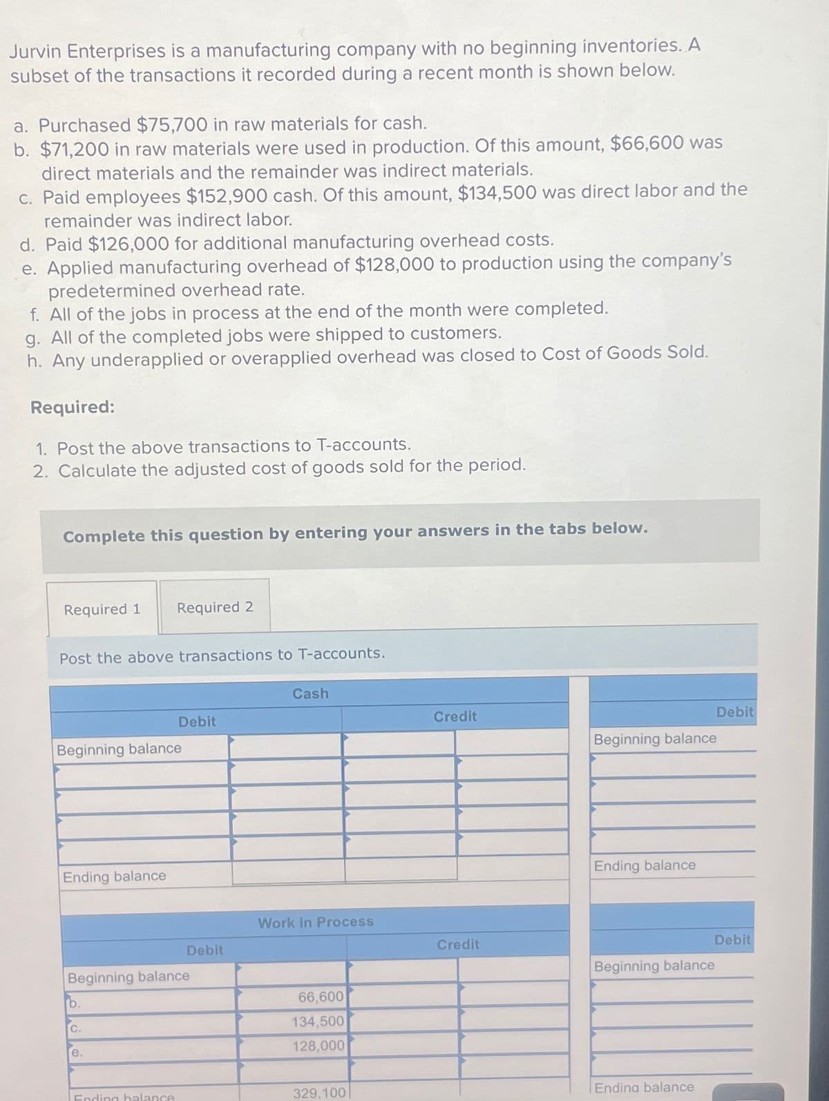 Jurvin Enterprises is a manufacturing company with no beginning inventories. A
subset of the transactions it recorded during a recent month is shown below.
a. Purchased $75,700 in raw materials for cash.
b. $71,200 in raw materials were used in production. Of this amount, $66,600 was
direct materials and the remainder was indirect materials.
c. Paid employees $152,900 cash. Of this amount, $134,500 was direct labor and the
remainder was indirect labor.
d. Paid $126,000 for additional manufacturing overhead costs.
e. Applied manufacturing overhead of $128,000 to production using the company's
predetermined overhead rate.
f. All of the jobs in process at the end of the month were completed.
g. All of the completed jobs were shipped to customers.
h. Any underapplied or overapplied overhead was closed to Cost of Goods Sold.
Required:
1. Post the above transactions to T-accounts.
2. Calculate the adjusted cost of goods sold for the period.
Complete this question by entering your answers in the tabs below.
Required 1 Required 2
Post the above transactions to T-accounts.
Beginning balance
Ending balance
b.
C.
Debit
Beginning balance
e.
Ending balance
Debit
Cash
Work in Process
66,600
134,500
128,000
329,100
Credit
Credit
Beginning balance
Ending balance
Beginning balance
Debit
Ending balance
Debit