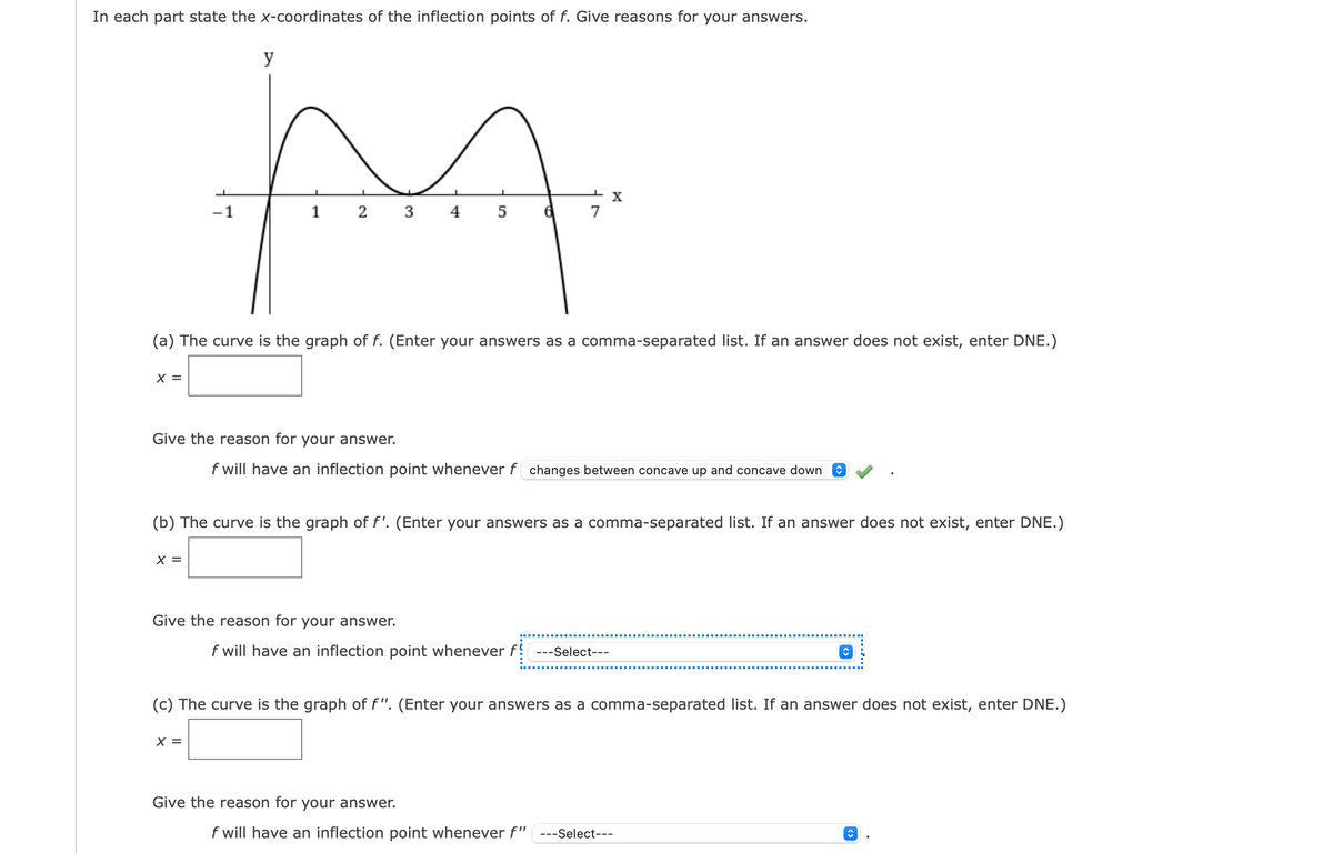 In each part state the x-coordinates of the inflection points of f. Give reasons for your answers.
X =
y
M
1
2 3 4
5
-1
X =
(a) The curve is the graph of f. (Enter your answers as a comma-separated list. If an answer does not exist, enter DNE.)
Give the reason for your answer.
f will have an inflection point whenever f changes between concave up and concave down ♥
X =
6
(b) The curve is the graph of f'. (Enter your answers as a comma-separated list. If an answer does not exist, enter DNE.)
Give the reason for your answer.
X
7
f will have an inflection point whenever f! ---Select---
(c) The curve is the graph of f". (Enter your answers as a comma-separated list. If an answer does not exist, enter DNE.)
Give the reason for your answer.
f will have an inflection point whenever f" ---Select---
↑