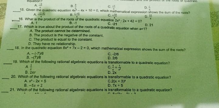 equation?
rOdts of quadratic
A.
B. 2
C.
15. Given the quadratic equation 4x - 4x + 10 = 0, which mathematical expression shows the sum of the roots?
D.
A.
B. 2
16. What is the product of the roots of the quadratic equation 2x - 2x + 42 = 0?
B. -1
17. Which is true about the product of the roots of a quadratic equation when a=1?
C.
10
D.
A. 1
C.-21
D. 21
-
A. The product cannot be determined.
B. The product is the negative of the constant.
C. The product is equal to the constant.
D. They have no relationship.
18. In the quadratic equation 6x + 7x - 2 = 0, which mathematical expression shows the sum of the roots?
A. - (-7y6
B. (7V6
C. -2/6
D. 2/6
19. Which of the following rational algebraic equations is transformable to a quadratic equation?
-
A -
B. 2ar
c.+
D. 2x
20. Which of the following rational algebraic equations is transformable to a quadratic equation?
-
A. x - 2x + 5
C.2(x + 3)
D. 7x + 5
B. -5x + 2
21. Which of the following rational algebraic equations is transformable to a quadratic equation?
