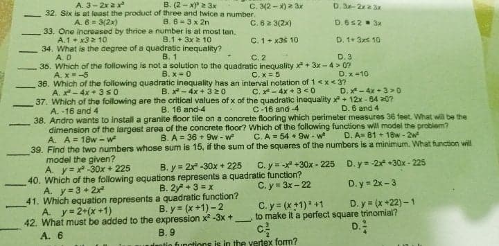A. 3- 2x 2x
B. (2 - x) 2 3x
C. 3(2 - X) 2 3x
D. 3-2x2 3x
32. Six is at least the product of three and twice a number.
A. 6 = 3(2x)
B. 6= 3 x 2n
C. 6 2 3(2x)
D. 6s2 3x
33. One increased by thrice a number is at most ten.
A.1 + x32 10
34. What is the degree of a quadratic inequality?
A. 0
35. Which of the following is not a solution to the quadratic inequality x + 3x - 4 > 0?
A. x = -5
B.1 + 3x 2 10
C. 1+ x3$ 10
D. 1+ 3xs 10
-
В. 1
С.2
D. 3
B. x = 0
C. x = 5
D. x =10
36. Which of the following quadratic inequality has an interval notation of 1<x< 3?
B. x* - 4x + 3 20
A. -4x + 3s0
C. x- 4x + 3 < 0
D. x - 4x + 3 >0
37. Which of the following are the critical values of x of the quadratic inequality x + 12x - 64 207?
A. -16 and 4
38. Andro wants to install a granite floor tile on a concrete flooring which perimeter measures 36 feet. What will be the
dimension of the largest area of the concrete floor? Which of the following functions will model the problem?
A. A = 18w - w
39. Find the two numbers whose sum is 15, if the sum of the squares of the numbers is a minimum. What function will
model the given?
A. y= x -30x + 225
40. Which of the following equations represents a quadratic function?
A. y=3 + 2x
B. 16 and-4
C-16 and -4
D. 6 and 4
B. A = 36 + 9w - w
C. A = 54 + 9w - w
D. A= 81 + 18w- 2w
B. y = 2x -30x + 225
C. y = -x +30x - 225
D. y = -2x +30x - 225
C. y = 3x - 22
D. y = 2x -3
-
B. 2y + 3 = x
41. Which equation represents a quadratic function?
B. y (x +1)-2
D. y = (x +22) – 1
to make it a perfect square trinomial?
D.
C. y = (x +1)2 +1
A. y= 2+(x +1)
42. What must be added to the expression x? -3x +
A. 6
В.9
Tuntio functions is in the vertex form?
