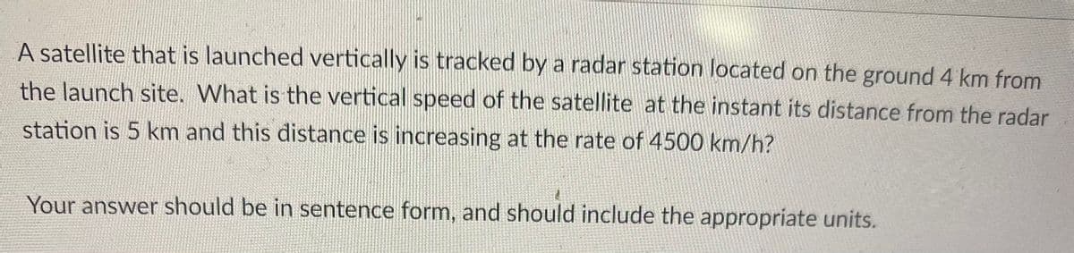 A satellite that is launched vertically is tracked by a radar station located on the ground 4 km from
the launch site. What is the vertical speed of the satellite at the instant its distance from the radar
station is 5 km and this distance is increasing at the rate of 4500 km/h?
Your answer should be in sentence form, and should include the appropriate units.
