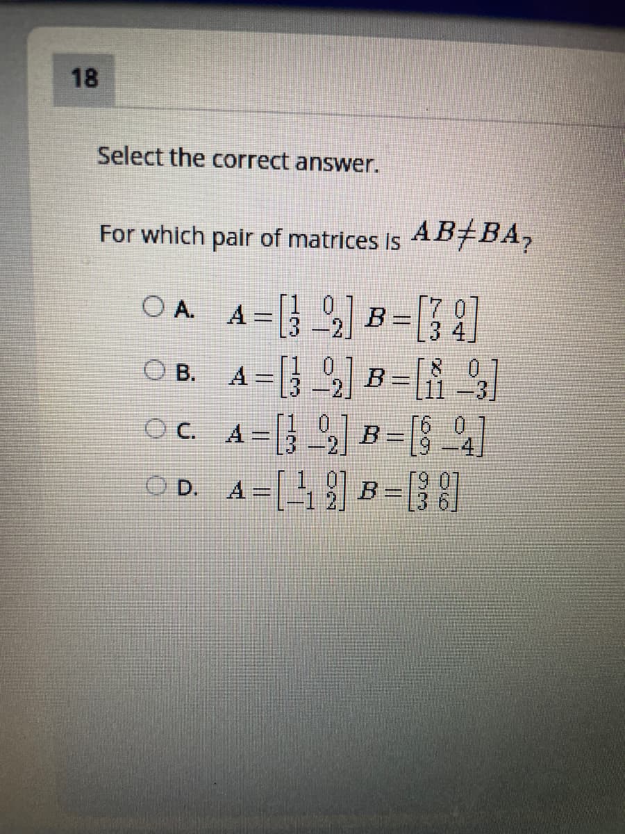 18
Select the correct answer.
For which pair of matrices is
s A B±BA,
O A. A=[} ] B= [A
A = [} 2] B=[{ %]
[1 0
[3-2.
3 4.
08.
[11 –3]
-2.
OC. A=[} 2] B=[8 ]
A = 3 2
61
OD. A=[4 ] B=[}]
