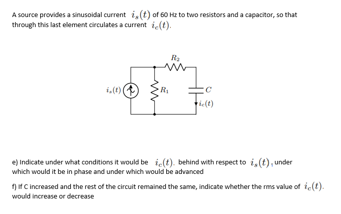 A source provides a sinusoidal current is(t) of 60 Hz to two resistors and a capacitor, so that
through this last element circulates a current ic(t).
R2
i,(t) (
R1
tie(t)
e) Indicate under what conditions it would be ic(t). behind with respect to i,(t); under
which would it be in phase and under which would be advanced
f) If C increased and the rest of the circuit remained the same, indicate whether the rms value of ic(t).
would increase or decrease
