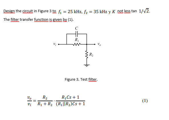 Design the circuit in Figure 3 to fi = 25 kHz, f2 = 35 kHz y K nat less tan 1//2.
%3D
wwww
The filter transfer function is given by (1).
C
R1
Vo
R2
Figure 3. Test filter.
vo
R2
R,Cs + 1
(1)
Vi
R1 + R2 (R1||R2)Cs+ 1
