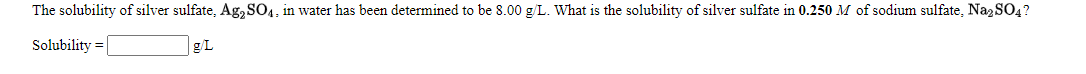 The solubility of silver sulfate, Ag,SO4, in water has been determined to be 8.00 g/L. What is the solubility of silver sulfate in 0.250 M of sodium sulfate, Naz SO4?
Solubility = |
|g/L
