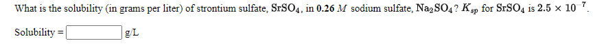 What is the solubility (in grams per liter) of strontium sulfate, SRSO4, in 0.26 M sodium sulfate, NazSO4? Ksp for SrSO4 is 2.5 x 1o 7.
Solubility
