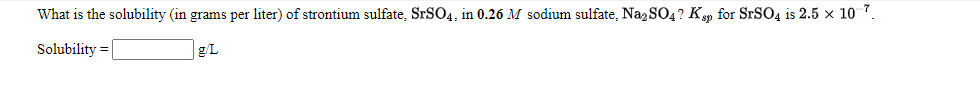 What is the solubility (in grams per liter) of strontium sulfate, SrSO4, in 0.26 M sodium sulfate, Na2 SO4? Ky for SrSO4 is 2.5 x 1o 7.
Solubility =
g/L
