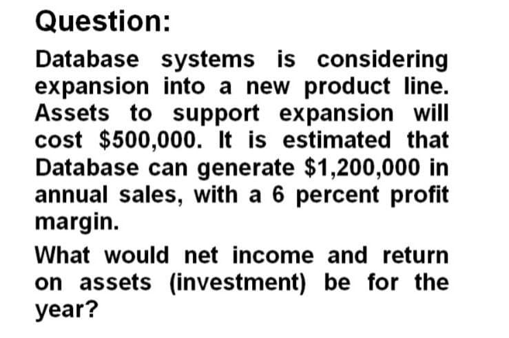 Question:
Database systems is considering
expansion into a new product line.
Assets to support expansion will
cost $500,000. It is estimated that
Database can generate $1,200,000 in
annual sales, with a 6 percent profit
margin.
What would net income and return
on assets (investment) be for the
year?