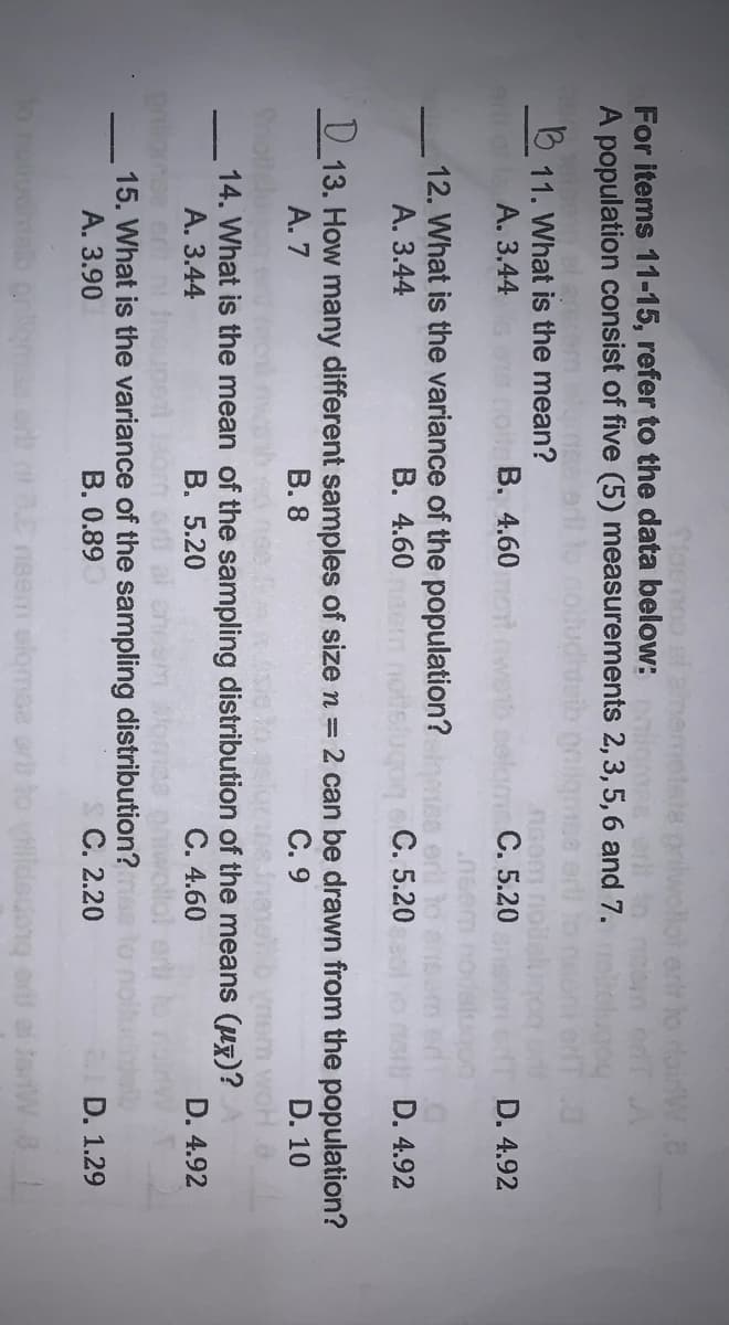 Tlomoo el
err to dainW a
For items 11-15, refer to the data below:
A population consist of five (5) measurements 2,3, 5, 6 and 7.
11. What is the mean?
A. 3.44
В. 4.60 ой
C. 5.20
D. 4.92
12. What is the variance of the population?
A. 3.44
B. 4.60
C. 5.20
D. 4.92
U 13. How many different samples of size n = 2 can be drawn from the population?
D. 10
A. 7
В. 8
С. 9
14. What is the mean of the sampling distribution of the means (ux)?
А. 3.44
ise crd ni
15. What is the variance of the sampling distribution?
B. 5.20
C. 4.60
D. 4.92
A. 3.90
B. 0.89
С. 2.20
ID. 1.29
3nsem elgmse orb to yiidedonq ord ai
