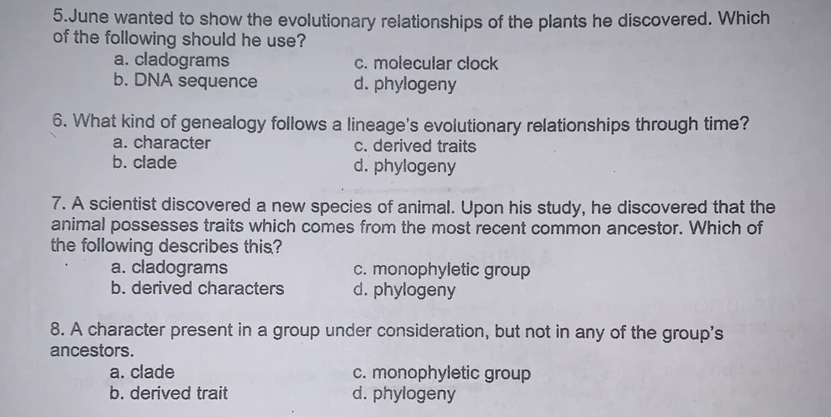 5.June wanted to show the evolutionary relationships of the plants he discovered. Which
of the following should he use?
a. cladograms
b. DNA sequence
C. molecular clock
d. phylogeny
6. What kind of genealogy follows a lineage's evolutionary relationships through time?
c. derived traits
d. phylogeny
a. character
b. clade
7. A scientist discovered a new species of animal. Upon his study, he discovered that the
animal possesses traits which comes from the most recent common ancestor. Which of
the following describes this?
a. cladograms
b. derived characters
c. monophyletic group
d. phylogeny
8. A character present in a group under consideration, but not in any of the group's
ancestors.
a. clade
b. derived trait
c. monophyletic group
d. phylogeny
