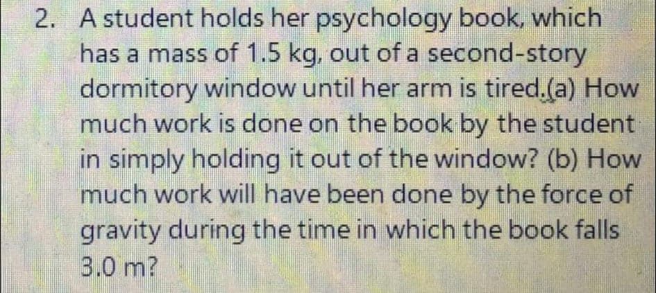 2. A student holds her psychology book, which
has a mass of 1.5 kg, out of a second-story
dormitory window until her arm is tired.(a) How
much work is done on the book by the student
in simply holding it out of the window? (b) How
much work will have been done by the force of
gravity during the time in which the book falls
3.0 m?
