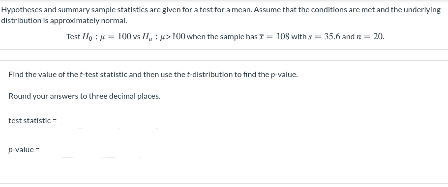 ## T-Test for a Mean: Hypotheses, Calculation, and Interpretation

### Hypotheses and Summary Sample Statistics:

In this section, we are given the hypotheses and summary sample statistics for conducting a t-test for the mean. We assume that the conditions for the t-test are met and that the underlying distribution is approximately normal.

The hypotheses are as follows:

- Null Hypothesis (\(H_0\)): \(\mu = 100\)
- Alternative Hypothesis (\(H_a\)): \(\mu > 100\)

Given the sample statistics:
- Sample mean (\(\bar{x}\)) = 108
- Sample standard deviation (\(s\)) = 35.6
- Sample size (\(n\)) = 20

### Steps to Find the Test Statistic and p-value:

1. **Calculate the t-test statistic**:

   The formula to calculate the t-test statistic is:
   \[
   \text{test statistic} = t = \frac{\bar{x} - \mu}{\frac{s}{\sqrt{n}}}
   \]

2. **Calculate the p-value using the t-distribution**:
   
   Once the test statistic is calculated, the p-value can be found using the t-distribution table or computational tools to compare the test statistic with the distribution.

### Task:

- **Find the value of the t-test statistic and then use the t-distribution to find the p-value.**
- **Round your answers to three decimal places.**

### Calculation Setup:

- **Test statistic**: \( t = \frac{108 - 100}{\frac{35.6}{\sqrt{20}}} \)
- **p-value**: To be determined based on the t-distribution

Please complete the calculations and round your answers to three decimal places.