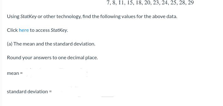 ## Statistical Analysis Using StatKey

Given the data set: 7, 8, 11, 15, 18, 20, 23, 24, 25, 28, 29

### Objective
Using StatKey or other technology, find the following values for the above data:

Click [here](#) to access StatKey.

#### (a) The Mean and the Standard Deviation

Round your answers to one decimal place.

- Mean = __
- Standard Deviation = __